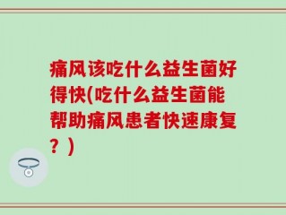 痛风该吃什么益生菌好得快(吃什么益生菌能帮助痛风患者快速康复？)