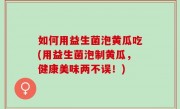 如何用益生菌泡黄瓜吃(用益生菌泡制黄瓜，健康美味两不误！)