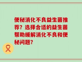 便秘消化不良益生菌推荐？选择合适的益生菌帮助缓解消化不良和便秘问题？