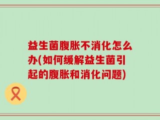 益生菌腹胀不消化怎么办(如何缓解益生菌引起的腹胀和消化问题)