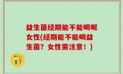 益生菌经期能不能喝呢女性(经期能不能喝益生菌？女性需注意！)