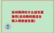 运动期间吃什么益生菌推荐(运动期间最适合摄入哪些益生菌)