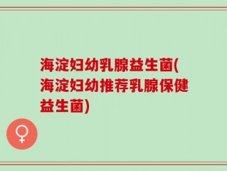 海淀妇幼乳腺益生菌(海淀妇幼推荐乳腺保健益生菌)