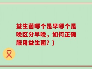 益生菌哪个是早哪个是晚区分早晚，如何正确服用益生菌？)