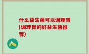 什么益生菌可以调理胃(调理胃的好益生菌推荐)