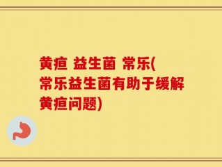 黄疸 益生菌 常乐(常乐益生菌有助于缓解黄疸问题)