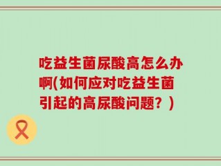 吃益生菌尿酸高怎么办啊(如何应对吃益生菌引起的高尿酸问题？)
