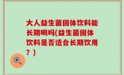 大人益生菌固体饮料能长期喝吗(益生菌固体饮料是否适合长期饮用？)