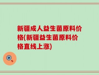 新疆成人益生菌原料价格(新疆益生菌原料价格直线上涨)
