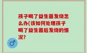 孩子喝了益生菌发烧怎么办(该如何处理孩子喝了益生菌后发烧的情况？