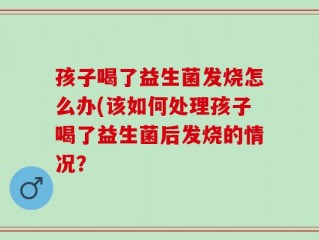 孩子喝了益生菌发烧怎么办(该如何处理孩子喝了益生菌后发烧的情况？