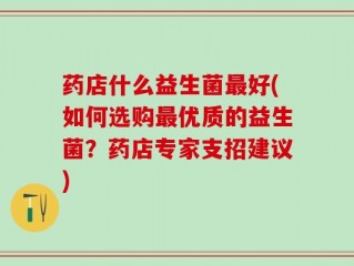 药店什么益生菌最好(如何选购最优质的益生菌？药店专家支招建议)