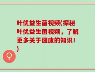叶优益生菌视频(探秘叶优益生菌视频，了解更多关于健康的知识！)