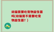 幼猫需要吃宠物益生菌吗(幼猫需不需要吃宠物益生菌？)