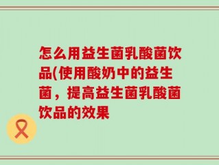怎么用益生菌乳酸菌饮品(使用酸奶中的益生菌，提高益生菌乳酸菌饮品的效果