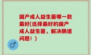 国产成人益生菌哪一款最好(选择最好的国产成人益生菌，解决肠道问题！)