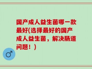 国产成人益生菌哪一款最好(选择最好的国产成人益生菌，解决肠道问题！)