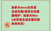 加拿大nova女性复合益生菌(提高女性健康掩护！加拿大Nova女性复合益生菌效用非同寻常)