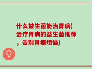 什么益生菌能治胃病(治疗胃病的益生菌推荐，告别胃痛烦恼)