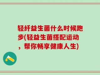 轻纤益生菌什么时候跑步(轻益生菌搭配运动，帮你畅享健康人生)