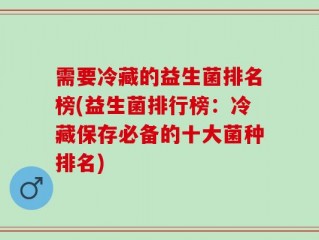 需要冷藏的益生菌排名榜(益生菌排行榜：冷藏保存必备的十大菌种排名)