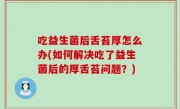 吃益生菌后舌苔厚怎么办(如何解决吃了益生菌后的厚舌苔问题？)