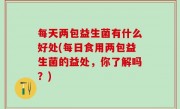 每天两包益生菌有什么好处(每日食用两包益生菌的益处，你了解吗？)
