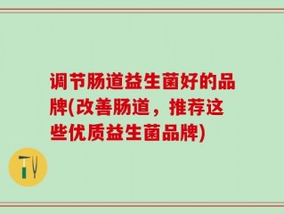 调节肠道益生菌好的品牌(改善肠道，推荐这些优质益生菌品牌)