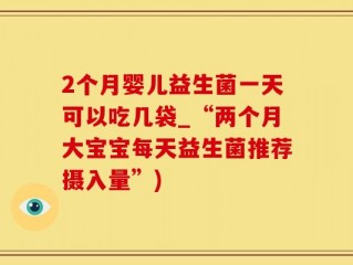 2个月婴儿益生菌一天可以吃几袋_“两个月大宝宝每天益生菌推荐摄入量”)