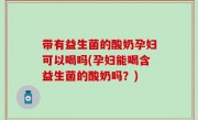 带有益生菌的酸奶孕妇可以喝吗(孕妇能喝含益生菌的酸奶吗？)