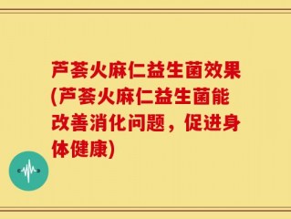 芦荟火麻仁益生菌效果(芦荟火麻仁益生菌能改善消化问题，促进身体健康)