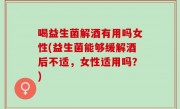 喝益生菌解酒有用吗女性(益生菌能够缓解酒后不适，女性适用吗？)