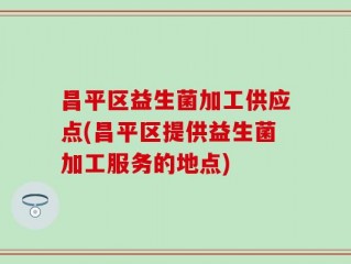 昌平区益生菌加工供应点(昌平区提供益生菌加工服务的地点)