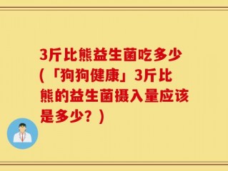 3斤比熊益生菌吃多少(「狗狗健康」3斤比熊的益生菌摄入量应该是多少？)