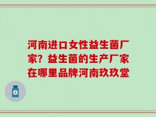 河南进口女性益生菌厂家？益生菌的生产厂家在哪里品牌河南玖玖堂