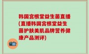 韩国宫根堂益生菌直播(直播韩国宫根堂益生菌护肤美肌品牌营养健康产品测评)