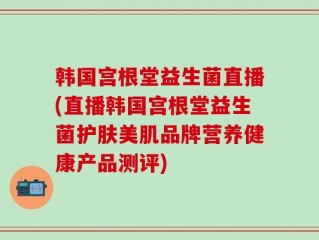 韩国宫根堂益生菌直播(直播韩国宫根堂益生菌护肤美肌品牌营养健康产品测评)