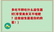 多吃不胖吃什么益生菌好(享受美食又不增肥？这些益生菌是你的救星！)