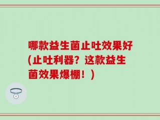 哪款益生菌止吐效果好(止吐利器？这款益生菌效果爆棚！)