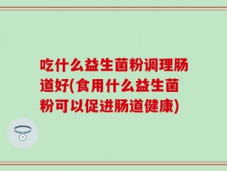 吃什么益生菌粉调理肠道好(食用什么益生菌粉可以促进肠道健康)