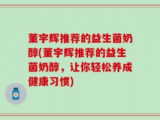 董宇辉推荐的益生菌奶醇(董宇辉推荐的益生菌奶醇，让你轻松养成健康习惯)