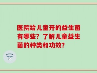 医院给儿童开的益生菌有哪些？了解儿童益生菌的种类和功效？