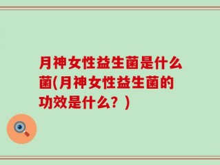 月神女性益生菌是什么菌(月神女性益生菌的功效是什么？)