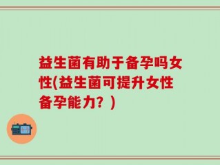益生菌有助于备孕吗女性(益生菌可提升女性备孕能力？)