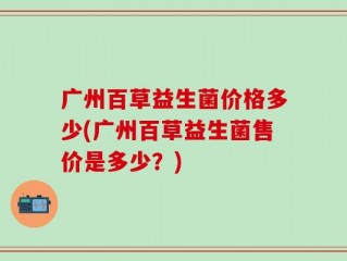 广州百草益生菌价格多少(广州百草益生菌售价是多少？)