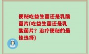 便秘吃益生菌还是乳酸菌片(吃益生菌还是乳酸菌片？治疗便秘的最佳选择)