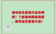 猫咪益生菌替代品有哪些？了解猫咪肠道健康，推荐益生菌替代品？
