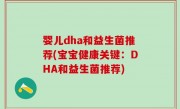 婴儿dha和益生菌推荐(宝宝健康关键：DHA和益生菌推荐)