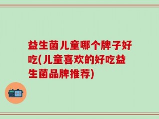 益生菌儿童哪个牌子好吃(儿童喜欢的好吃益生菌品牌推荐)