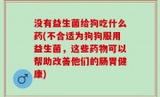 没有益生菌给狗吃什么药(不合适为狗狗服用益生菌，这些药物可以帮助改善他们的肠胃健康)